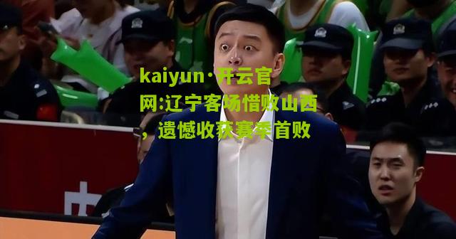 kaiyun·开云官网:辽宁客场惜败山西，遗憾收获赛季首败