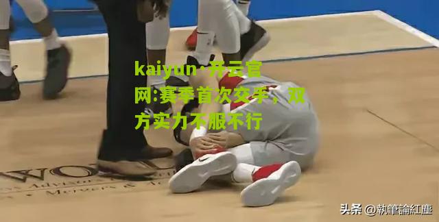 kaiyun·开云官网:赛季首次交手，双方实力不服不行