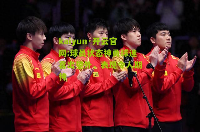 kaiyun·开云官网:球员状态神勇球迷喜出望外，表现令人期待