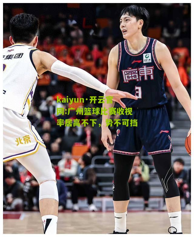 kaiyun·开云官网:广州篮球比赛收视率居高不下，势不可挡