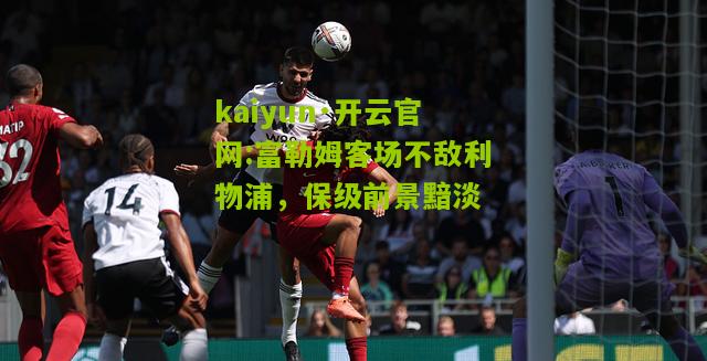kaiyun·开云官网:富勒姆客场不敌利物浦，保级前景黯淡