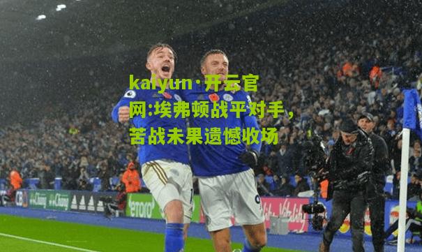 kaiyun·开云官网:埃弗顿战平对手，苦战未果遗憾收场