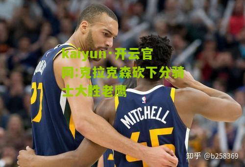 kaiyun·开云官网:克拉克森砍下分骑士大胜老鹰