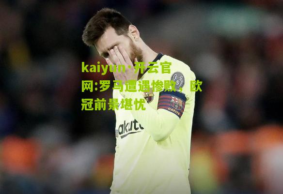 kaiyun·开云官网:罗马遭遇惨败，欧冠前景堪忧
