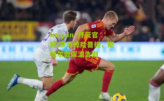 kaiyun·开云官网:罗马惊险晋级，斯帕尔敦挥泪告别