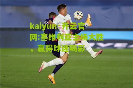 kaiyun·开云官网:塞维利亚主场大胜，赢得球迷喝彩