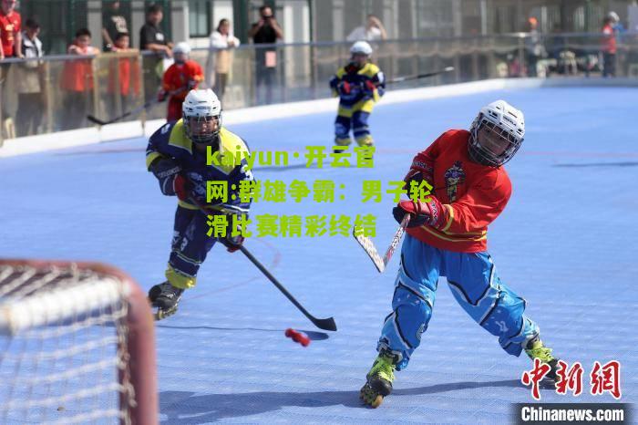 kaiyun·开云官网:群雄争霸：男子轮滑比赛精彩终结