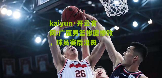 kaiyun·开云官网:广厦男篮惨遭惨败，球员赛后沮丧