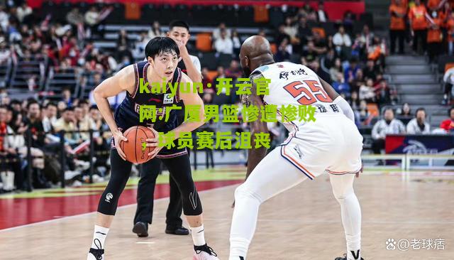 kaiyun·开云官网:广厦男篮惨遭惨败，球员赛后沮丧