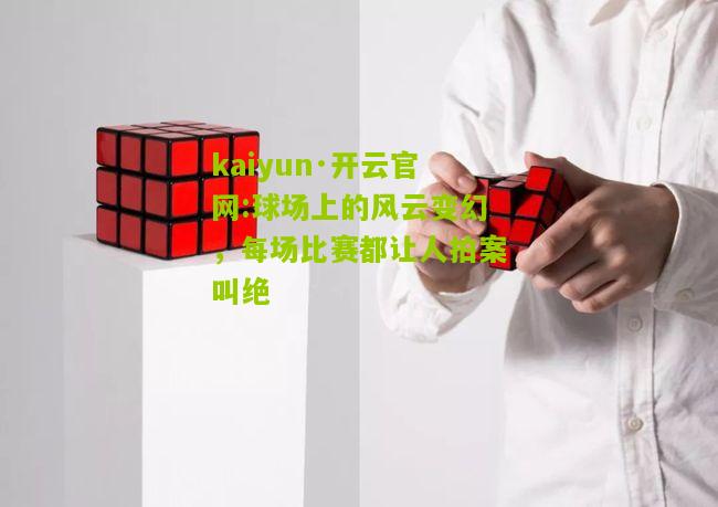 kaiyun·开云官网:球场上的风云变幻，每场比赛都让人拍案叫绝