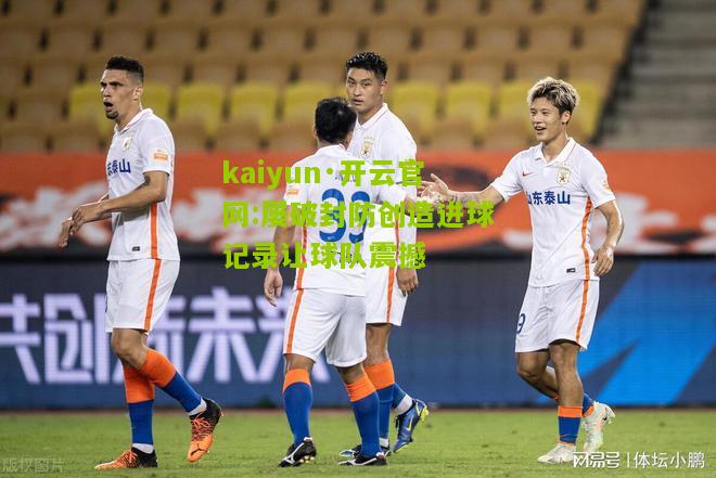kaiyun·开云官网:屡破封防创造进球记录让球队震撼
