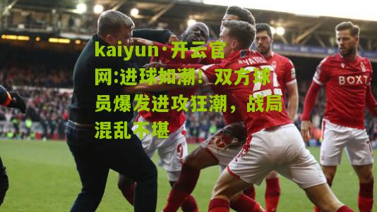 kaiyun·开云官网:进球如潮！双方球员爆发进攻狂潮，战局混乱不堪