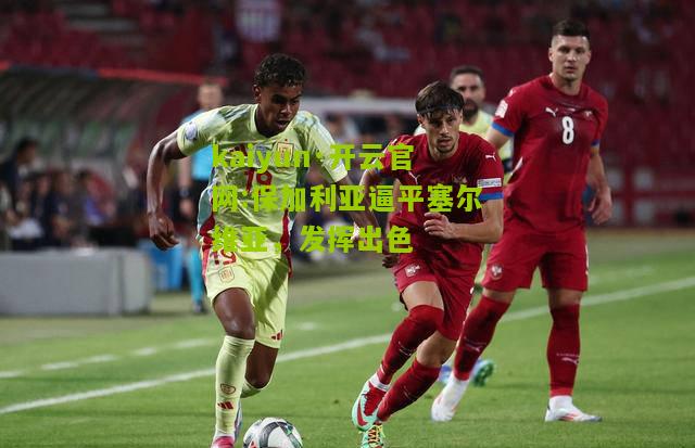 kaiyun·开云官网:保加利亚逼平塞尔维亚，发挥出色