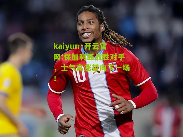 kaiyun·开云官网:保加利亚战胜对手，士气高涨望向下一场！