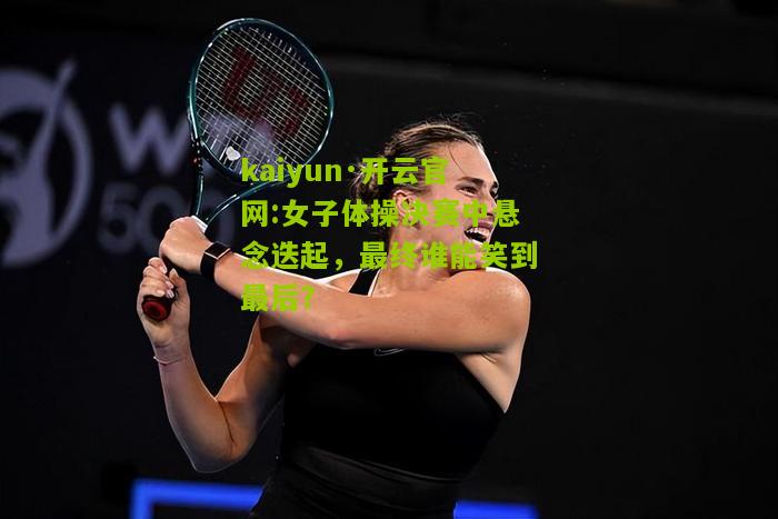 kaiyun·开云官网:女子体操决赛中悬念迭起，最终谁能笑到最后？