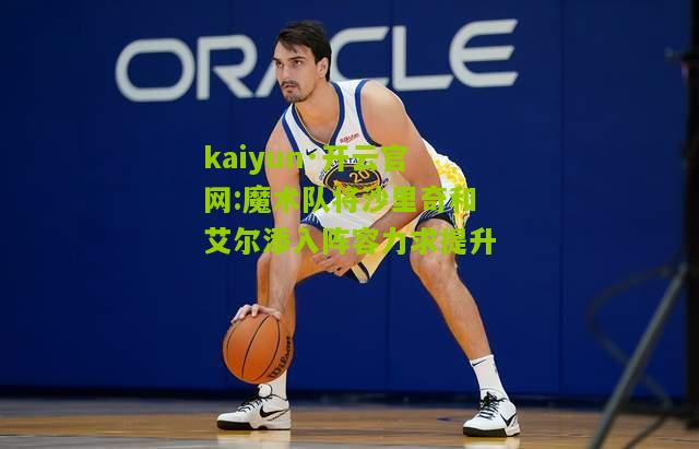 kaiyun·开云官网:魔术队将沙里奇和艾尔添入阵容力求提升