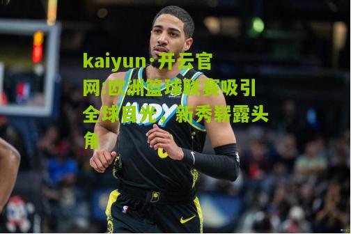 kaiyun·开云官网:欧洲篮球联赛吸引全球目光，新秀崭露头角