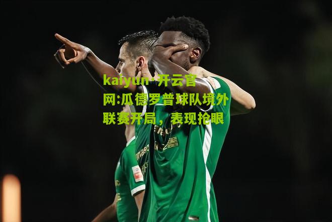 kaiyun·开云官网:瓜德罗普球队境外联赛开局，表现抢眼