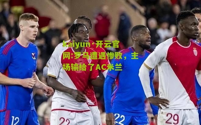 kaiyun·开云官网:罗马遭遇惨败，主场输给了AC米兰