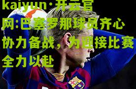 kaiyun·开云官网:巴塞罗那球员齐心协力备战，为迎接比赛全力以赴