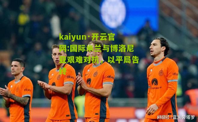 kaiyun·开云官网:国际米兰与博洛尼亚艰难对抗，以平局告终