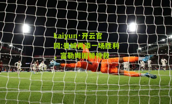 kaiyun·开云官网:曼城再添一场胜利，富勒姆困顿待救