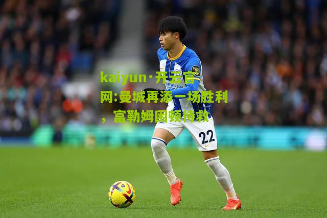 kaiyun·开云官网:曼城再添一场胜利，富勒姆困顿待救