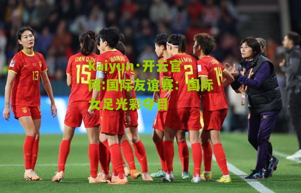 kaiyun·开云官网:国际友谊赛：国际女足光彩夺目