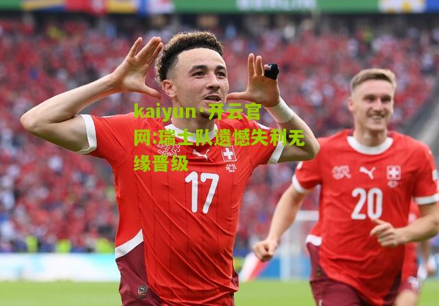 kaiyun·开云官网:瑞士队遗憾失利无缘晋级