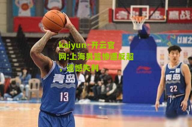 kaiyun·开云官网:上海男篮惨遭反超，遗憾失利