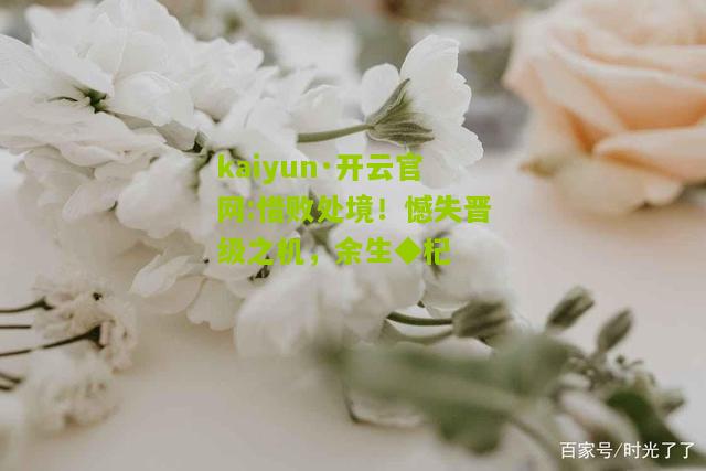 kaiyun·开云官网:惜败处境！憾失晋级之机，余生◆杞