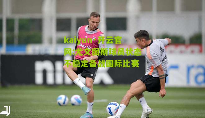 kaiyun·开云官网:尤文图斯球员状态不稳定备战国际比赛