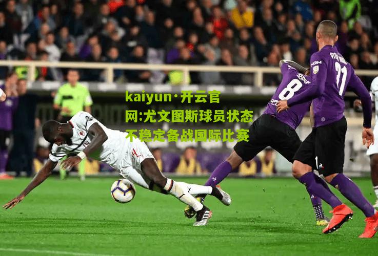kaiyun·开云官网:尤文图斯球员状态不稳定备战国际比赛