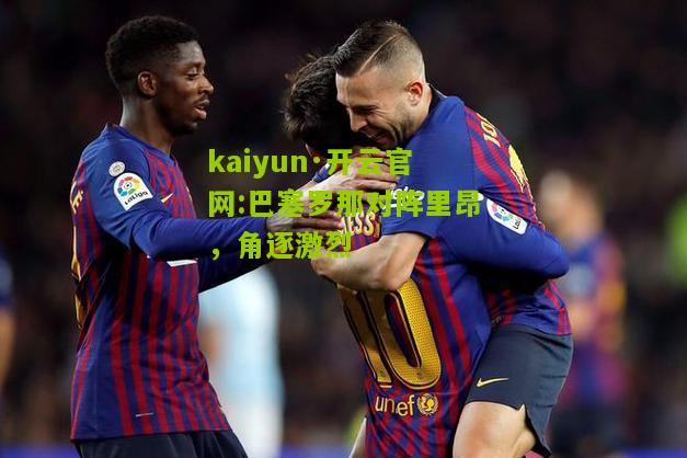 kaiyun·开云官网:巴塞罗那对阵里昂，角逐激烈