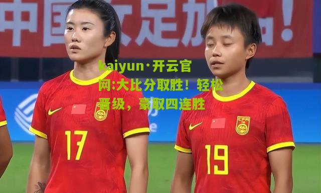 kaiyun·开云官网:大比分取胜！轻松晋级，豪取四连胜