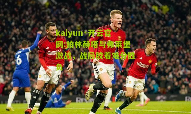 kaiyun·开云官网:柏林赫塔与弗莱堡激战，战局胶着难分胜负