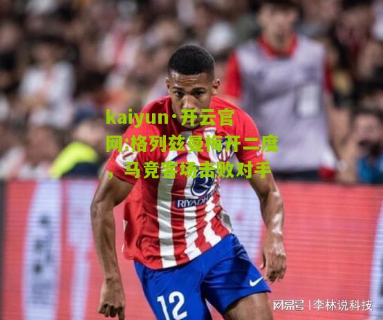 kaiyun·开云官网:格列兹曼梅开二度，马竞客场击败对手