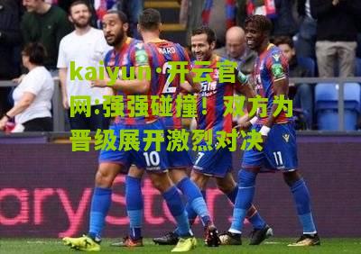 kaiyun·开云官网:强强碰撞！双方为晋级展开激烈对决