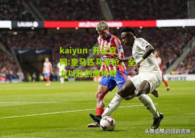 kaiyun·开云官网:皇马匹马单枪，全力以赴创造传奇
