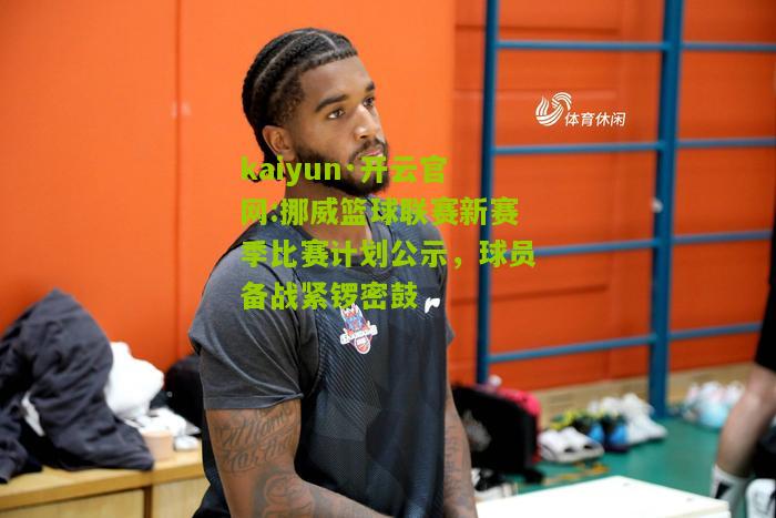 kaiyun·开云官网:挪威篮球联赛新赛季比赛计划公示，球员备战紧锣密鼓