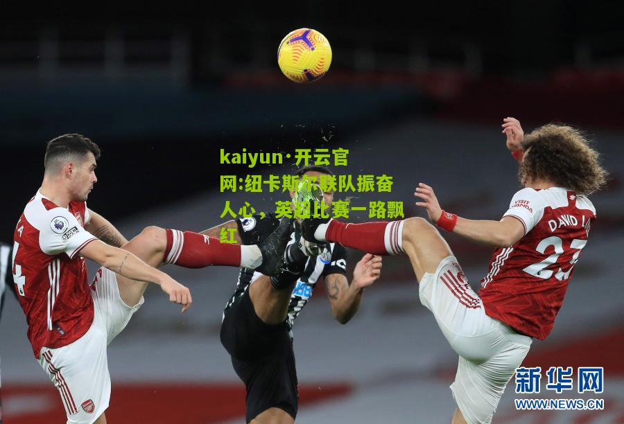 kaiyun·开云官网:纽卡斯尔联队振奋人心，英超比赛一路飘红