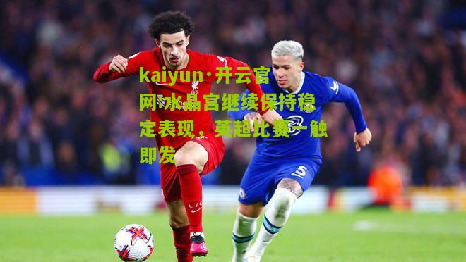kaiyun·开云官网:水晶宫继续保持稳定表现，英超比赛一触即发