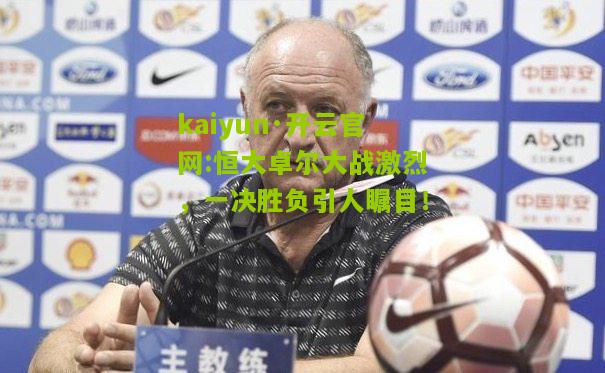kaiyun·开云官网:恒大卓尔大战激烈，一决胜负引人瞩目！