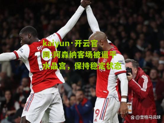 kaiyun·开云官网:阿森纳客场被逼平水晶宫，保持稳定状态