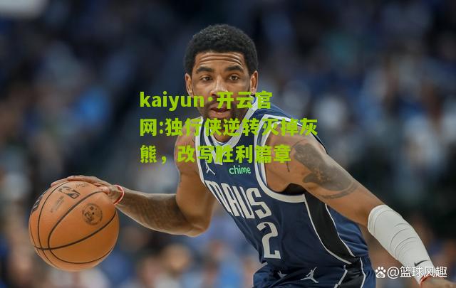 kaiyun·开云官网:独行侠逆转灭掉灰熊，改写胜利篇章