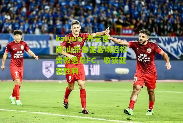 kaiyun·开云官网:山东鲁能客场轻松击败悉尼FC，收获亚冠胜利