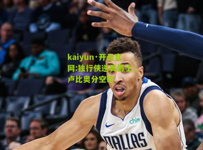 kaiyun·开云官网:独行侠逆袭爵士，卢比奥分空砍