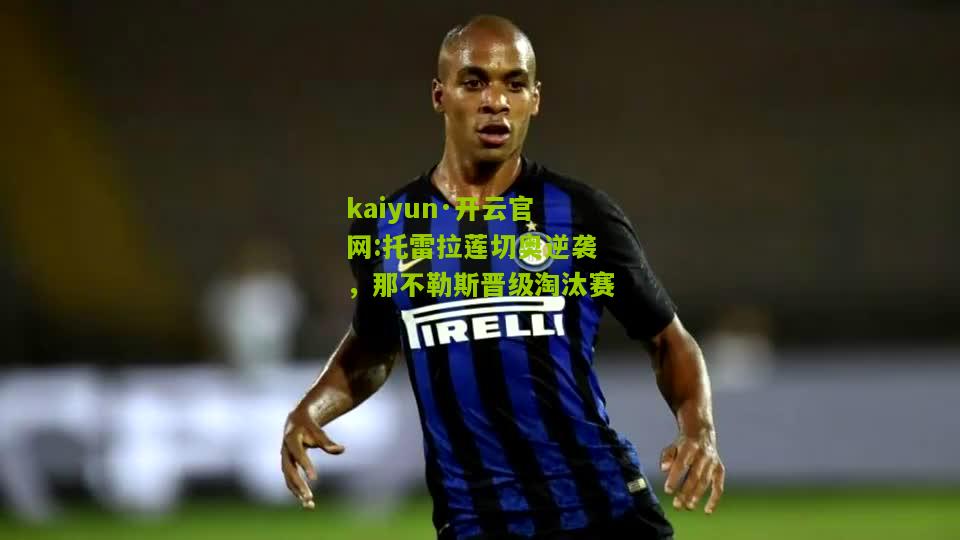 kaiyun·开云官网:托雷拉莲切奥逆袭，那不勒斯晋级淘汰赛