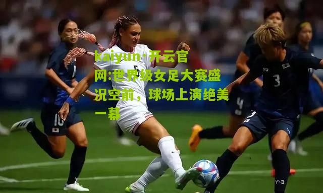 kaiyun·开云官网:世界级女足大赛盛况空前，球场上演绝美一幕