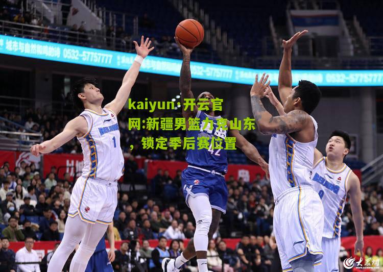 kaiyun·开云官网:新疆男篮力克山东，锁定季后赛位置